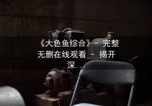 《大色鱼综合》- 完整无删在线观看 - 揭开深海秘密的终极诱惑
