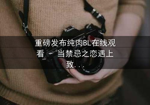 重磅发布纯肉BL在线观看 - 当禁忌之恋遇上致命背叛,你敢点开吗?