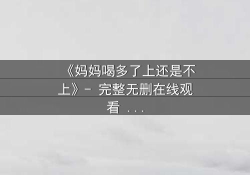 《妈妈喝多了上还是不上》- 完整无删在线观看 - 当亲情与欲望交织,你会如何抉择?