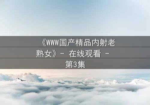 《WWW国产精品内射老熟女》- 在线观看 - 第3集