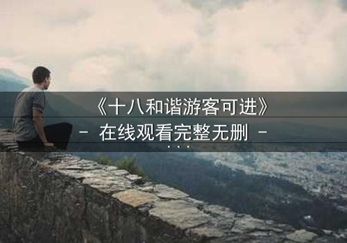 《十八和谐游客可进》- 在线观看完整无删 - 揭开和谐背后的惊天秘密