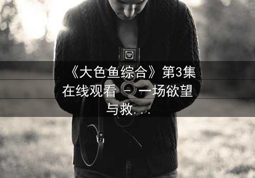 《大色鱼综合》第3集在线观看 - 一场欲望与救赎的终极较量