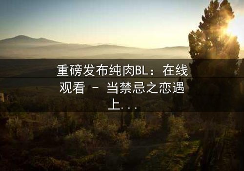 重磅发布纯肉BL:在线观看 - 当禁忌之恋遇上致命背叛,你敢点开吗?