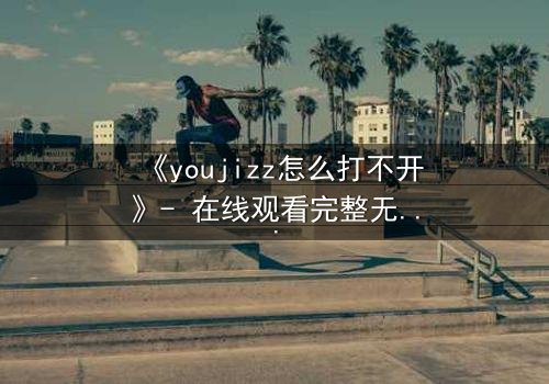 《youjizz怎么打不开》- 在线观看完整无删 - 当欲望之门突然关闭