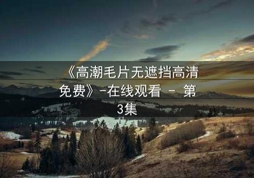 《高潮毛片无遮挡高清免费》-在线观看 - 第3集