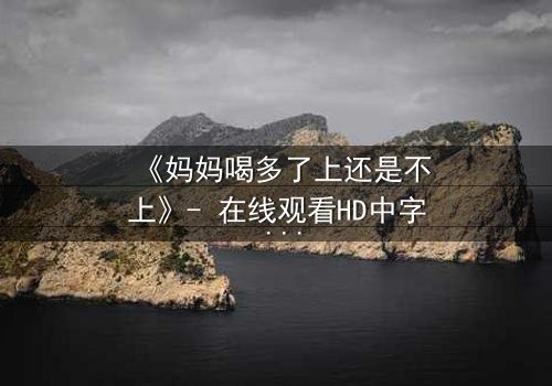 《妈妈喝多了上还是不上》- 在线观看HD中字 - 当亲情与欲望交织的深夜抉择