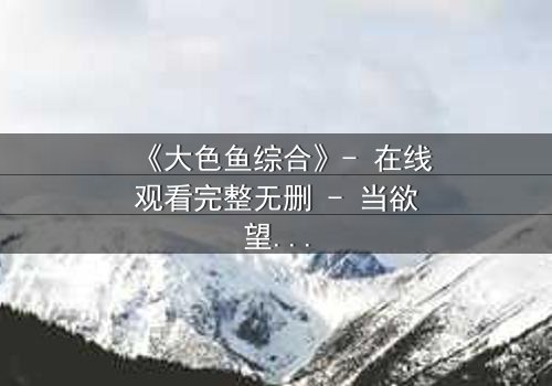 《大色鱼综合》- 在线观看完整无删 - 当欲望与人性在深海交织,谁能全身而退?