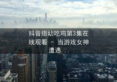 抖音痞幼吃鸡第3集在线观看 - 当游戏女神遭遇致命背叛,真相令人窒息!