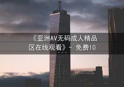 《亚洲AV无码成人精品区在线观看》- 免费1080P超清 - 第3集完整无删