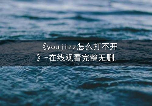 《youjizz怎么打不开》-在线观看完整无删 - 当欲望之门突然关闭