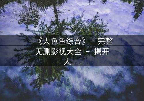 《大色鱼综合》- 完整无删影视大全 - 揭开人性最深层的欲望与救赎