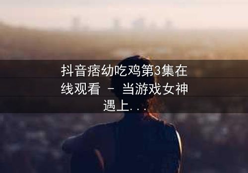 抖音痞幼吃鸡第3集在线观看 - 当游戏女神遇上致命背叛,真相令人窒息!