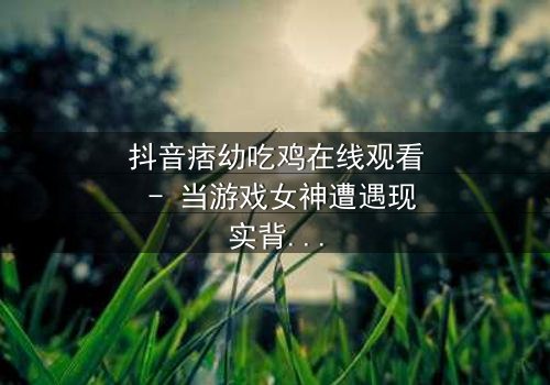 抖音痞幼吃鸡在线观看 - 当游戏女神遭遇现实背叛,谁能拯救她的灵魂?