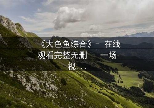 《大色鱼综合》- 在线观看完整无删 - 一场视觉与心灵的震撼之旅