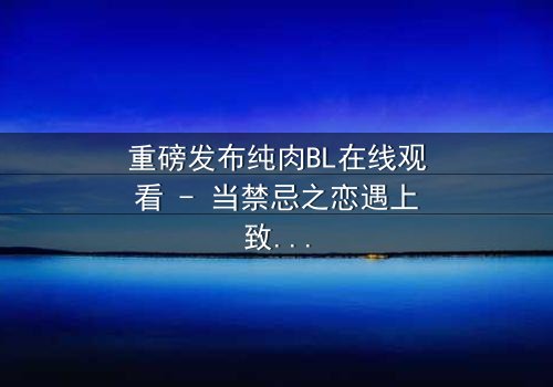 重磅发布纯肉BL在线观看 - 当禁忌之恋遇上致命背叛,你敢点开吗?