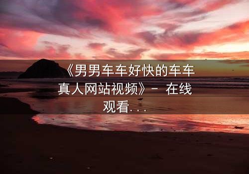 《男男车车好快的车车真人网站视频》- 在线观看HD中字 - 一场速度与情感的极限碰撞
