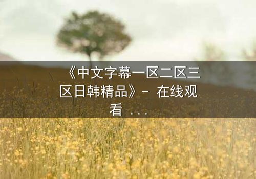 《中文字幕一区二区三区日韩精品》- 在线观看 - 完整无删