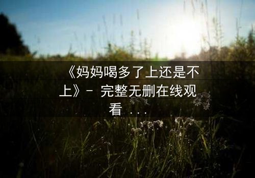 《妈妈喝多了上还是不上》- 完整无删在线观看 - 当亲情与欲望交织,你会如何抉择?