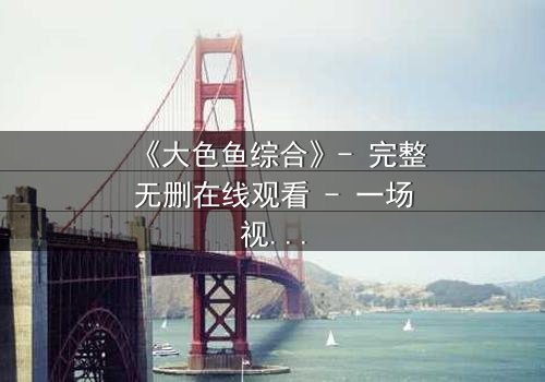 《大色鱼综合》- 完整无删在线观看 - 一场视觉与情感的终极盛宴