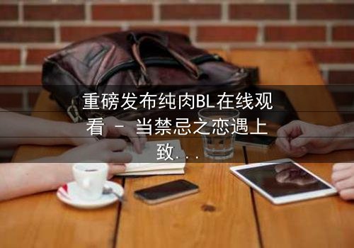 重磅发布纯肉BL在线观看 - 当禁忌之恋遇上致命真相,你敢点开吗?