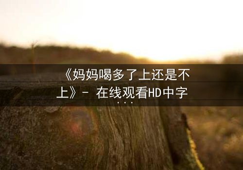 《妈妈喝多了上还是不上》- 在线观看HD中字 - 当亲情与欲望交织的深夜抉择