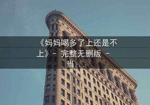 《妈妈喝多了上还是不上》- 完整无删版 - 当亲情与欲望交织,你会如何抉择?