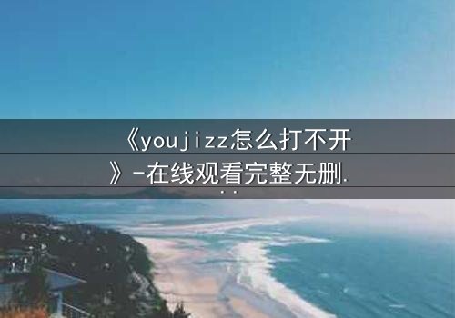 《youjizz怎么打不开》-在线观看完整无删 - 当欲望之门紧闭,真相在黑暗中觉醒