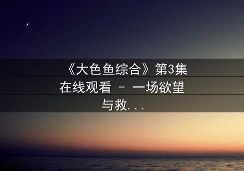 《大色鱼综合》第3集在线观看 - 一场欲望与救赎的深海迷局