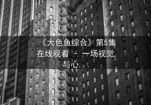 《大色鱼综合》第5集在线观看 - 一场视觉与心灵的震撼之旅