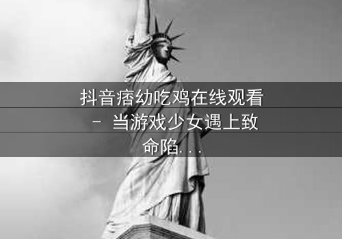 抖音痞幼吃鸡在线观看 - 当游戏少女遇上致命陷阱,真相令人窒息