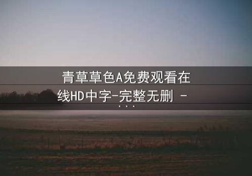 青草草色A免费观看在线HD中字-完整无删 - 一场视觉与心灵的冒险之旅