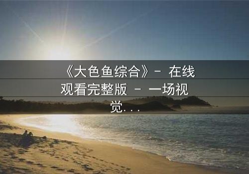 《大色鱼综合》- 在线观看完整版 - 一场视觉与心灵的震撼之旅