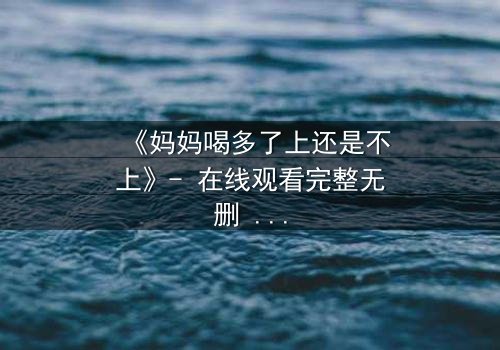 《妈妈喝多了上还是不上》- 在线观看完整无删 - 当亲情与欲望交织,你会如何抉择?