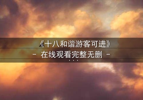《十八和谐游客可进》- 在线观看完整无删 - 揭开禁忌之门的秘密