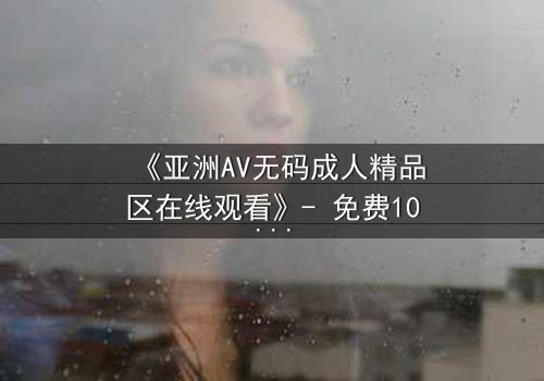 《亚洲AV无码成人精品区在线观看》- 免费1080P超清 - 第3集完整无删