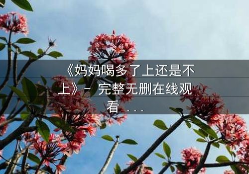 《妈妈喝多了上还是不上》- 完整无删在线观看 - 当亲情与欲望交织,你会如何抉择?
