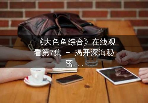 《大色鱼综合》在线观看第7集 - 揭开深海秘密的终极诱惑