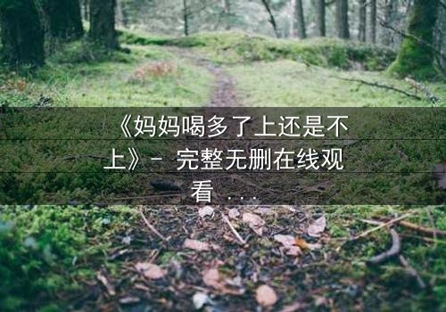 《妈妈喝多了上还是不上》- 完整无删在线观看 - 当亲情与欲望交织,你会如何抉择?