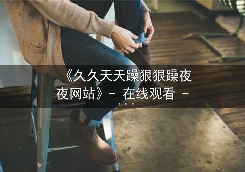 《久久天天躁狠狠躁夜夜网站》- 在线观看 - 完整无删第8集