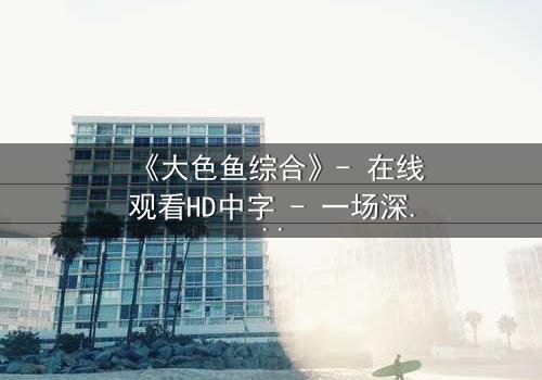 《大色鱼综合》- 在线观看HD中字 - 一场深海阴谋与人性挣扎的终极对决