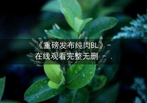 《重磅发布纯肉BL》- 在线观看完整无删 - 禁忌之恋引爆全网热议