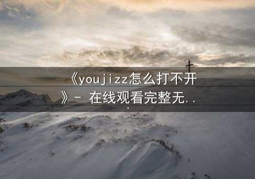 《youjizz怎么打不开》- 在线观看完整无删 - 当屏幕变黑,秘密浮出水面