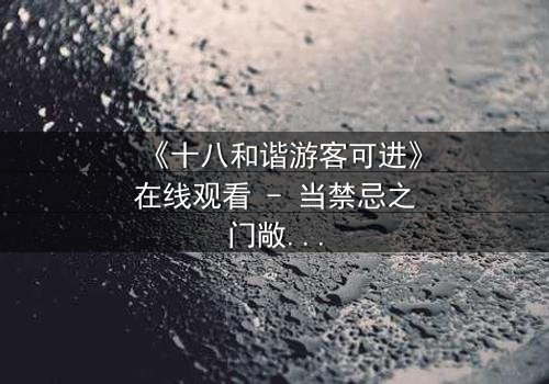 《十八和谐游客可进》在线观看 - 当禁忌之门敞开,谁能全身而退?