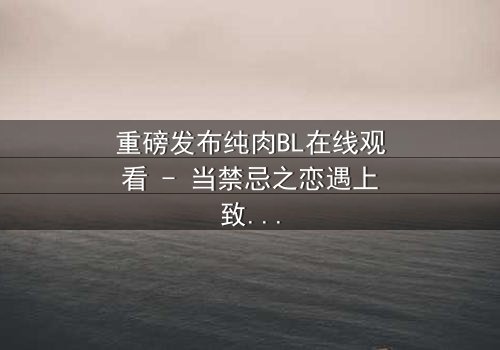 重磅发布纯肉BL在线观看 - 当禁忌之恋遇上致命背叛,你敢点开吗?