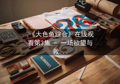 《大色鱼综合》在线观看第3集 - 一场欲望与救赎的致命游戏