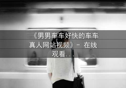 《男男车车好快的车车真人网站视频》- 在线观看HD中字 - 当速度与情感碰撞,谁将失控?