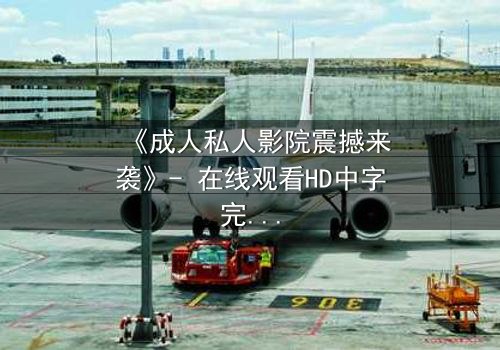 《成人私人影院震撼来袭》- 在线观看HD中字完整无删版 - 当欲望与秘密在黑暗中碰撞