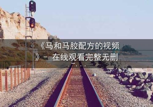 《马和马胶配方的视频》- 在线观看完整无删 - 揭开配方背后的惊天秘密