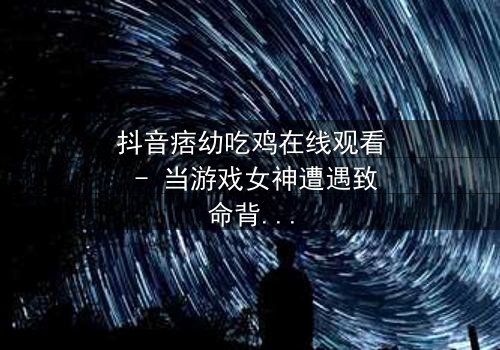 抖音痞幼吃鸡在线观看 - 当游戏女神遭遇致命背叛,谁能绝地反击?