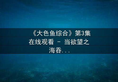 《大色鱼综合》第3集在线观看 - 当欲望之海吞噬理智,谁能幸存?